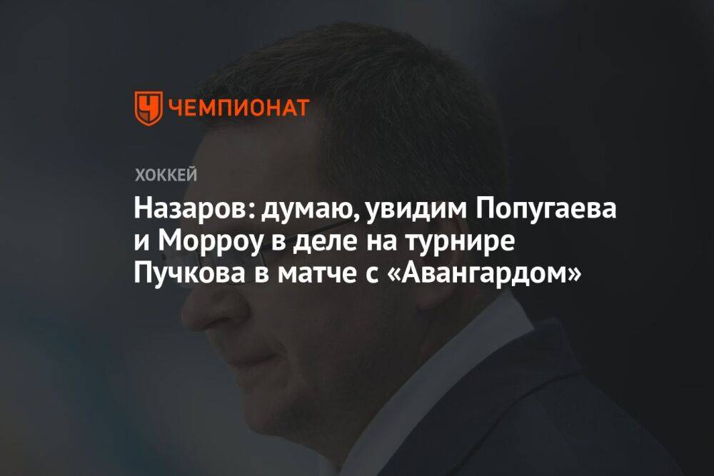 Назаров: думаю, увидим Попугаева и Морроу в деле на турнире Пучкова в матче с «Авангардом»