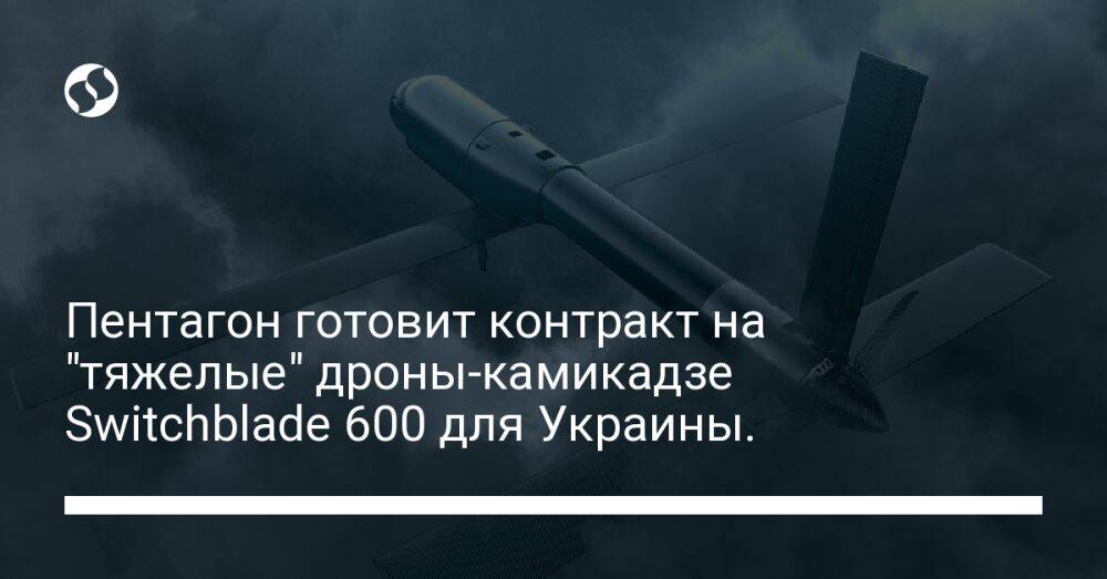 Пентагон готовит контракт на "тяжелые" дроны-камикадзе Switchblade 600 для Украины.