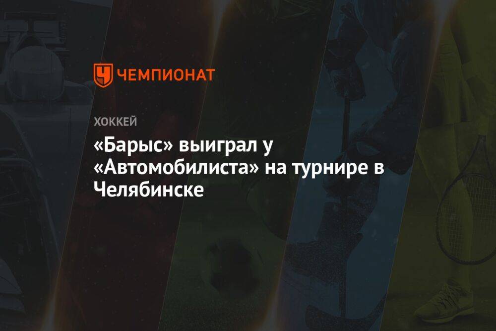 «Барыс» выиграл у «Автомобилиста» на турнире в Челябинске