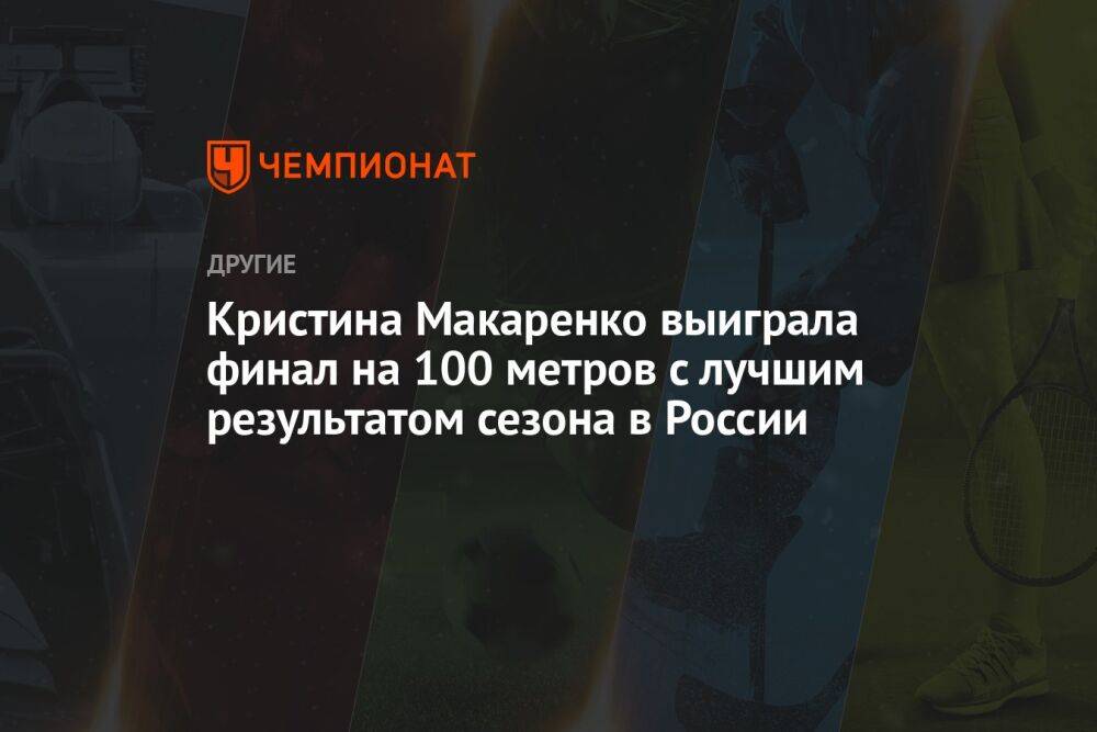 Кристина Макаренко выиграла финал на 100 метров с лучшим результатом сезона в России