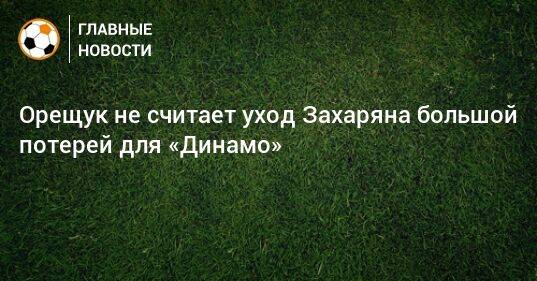 Орещук не считает уход Захаряна большой потерей для «Динамо»
