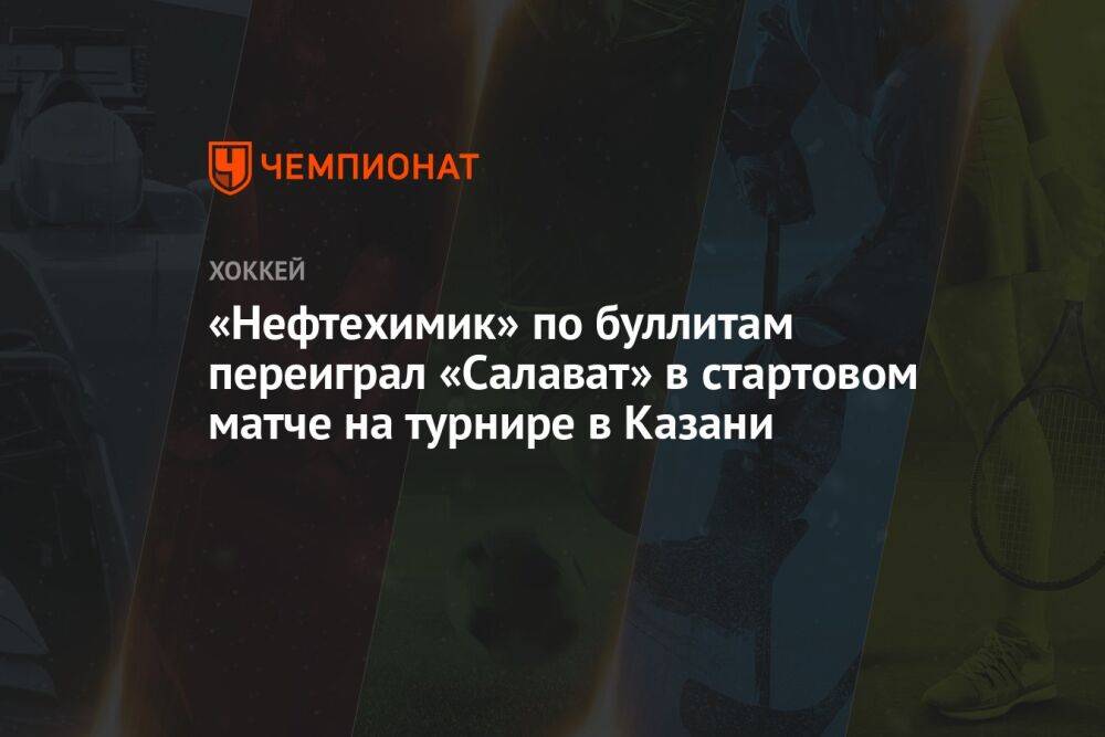 «Нефтехимик» по буллитам переиграл «Салават» в стартовом матче на турнире в Казани
