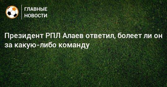 Президент РПЛ Алаев ответил, болеет ли он за какую-либо команду