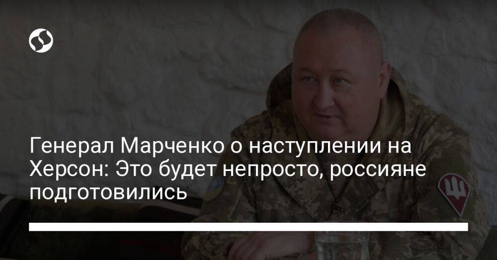 Генерал Марченко о наступлении на Херсон: Это будет непросто, россияне подготовились
