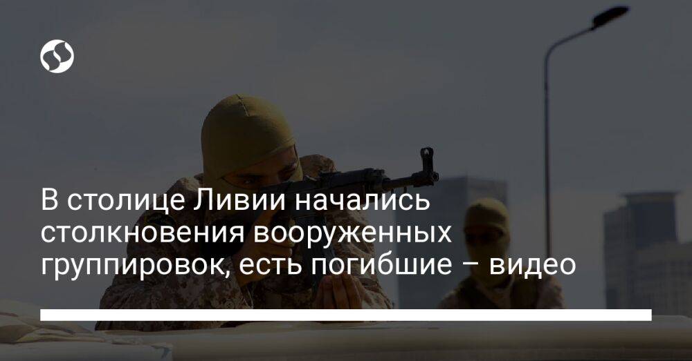 В столице Ливии начались столкновения вооруженных группировок, есть погибшие – видео