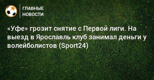 «Уфе» грозит снятие с Первой лиги. На выезд в Ярославль клуб занимал деньги у волейболистов (Sport24)