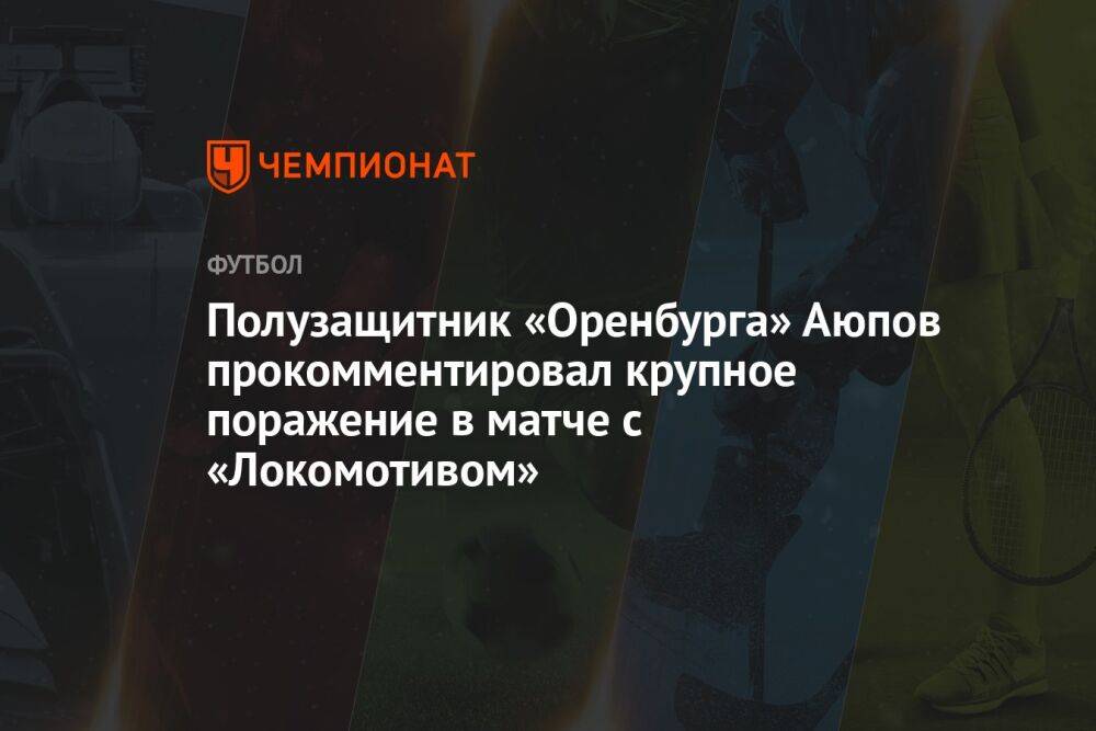 Полузащитник «Оренбурга» Аюпов прокомментировал крупное поражение в матче с «Локомотивом»