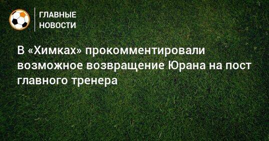 В «Химках» прокомментировали возможное возвращение Юрана на пост главного тренера