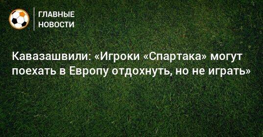 Кавазашвили: «Игроки «Спартака» могут поехать в Европу отдохнуть, но не играть»