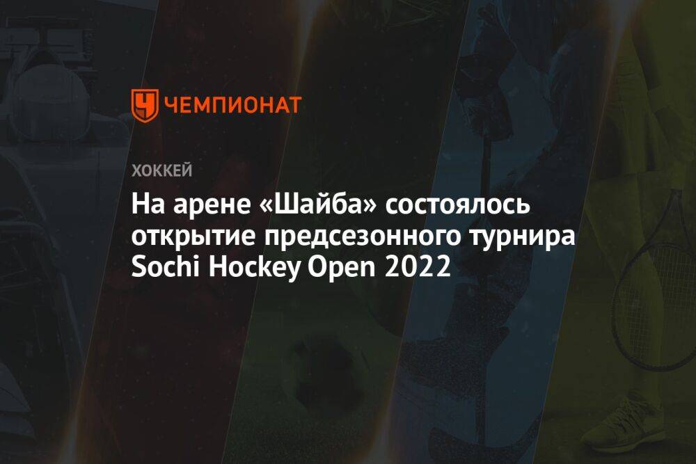 На арене «Шайба» состоялось открытие предсезонного турнира Sochi Hockey Open 2022