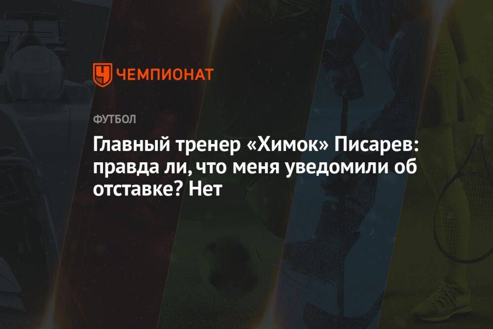 Главный тренер «Химок» Писарев: правда ли, что меня уведомили об отставке? Нет