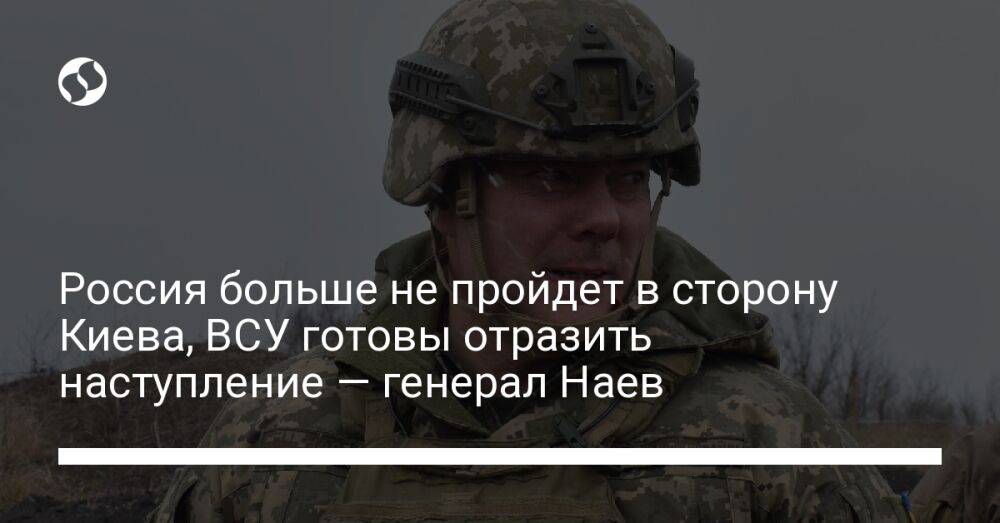 Россия больше не пройдет в сторону Киева, ВСУ готовы отразить наступление — генерал Наев