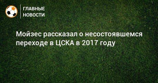 Мойзес рассказал о несостоявшемся переходе в ЦСКА в 2017 году
