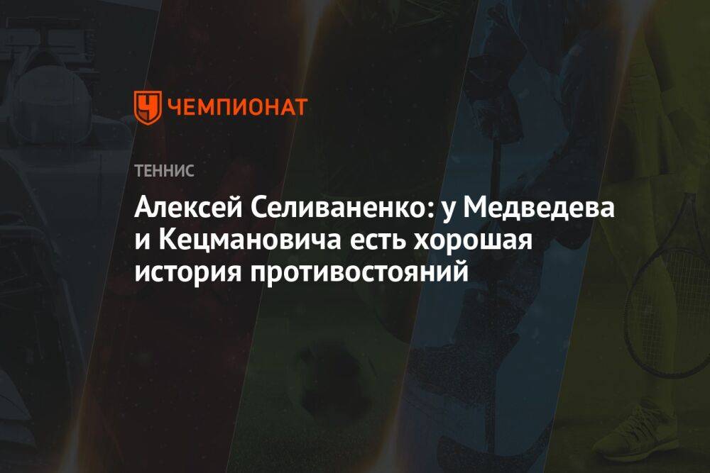Алексей Селиваненко: у Медведева и Кецмановича есть хорошая история противостояний