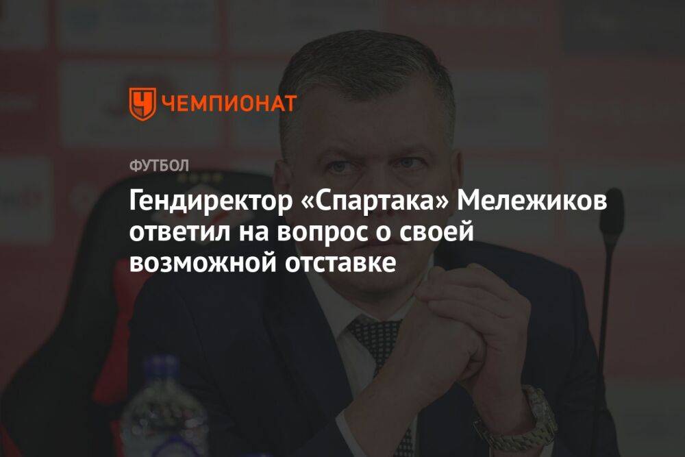 Гендиректор «Спартака» Мележиков ответил на вопрос о своей возможной отставке