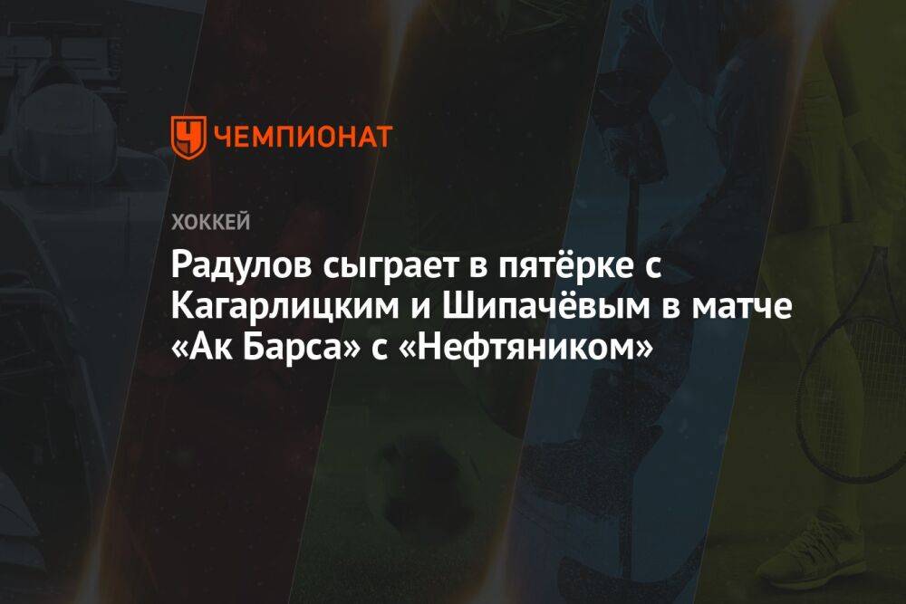 Радулов сыграет в пятёрке с Кагарлицким и Шипачёвым в матче «Ак Барса» с «Нефтяником»