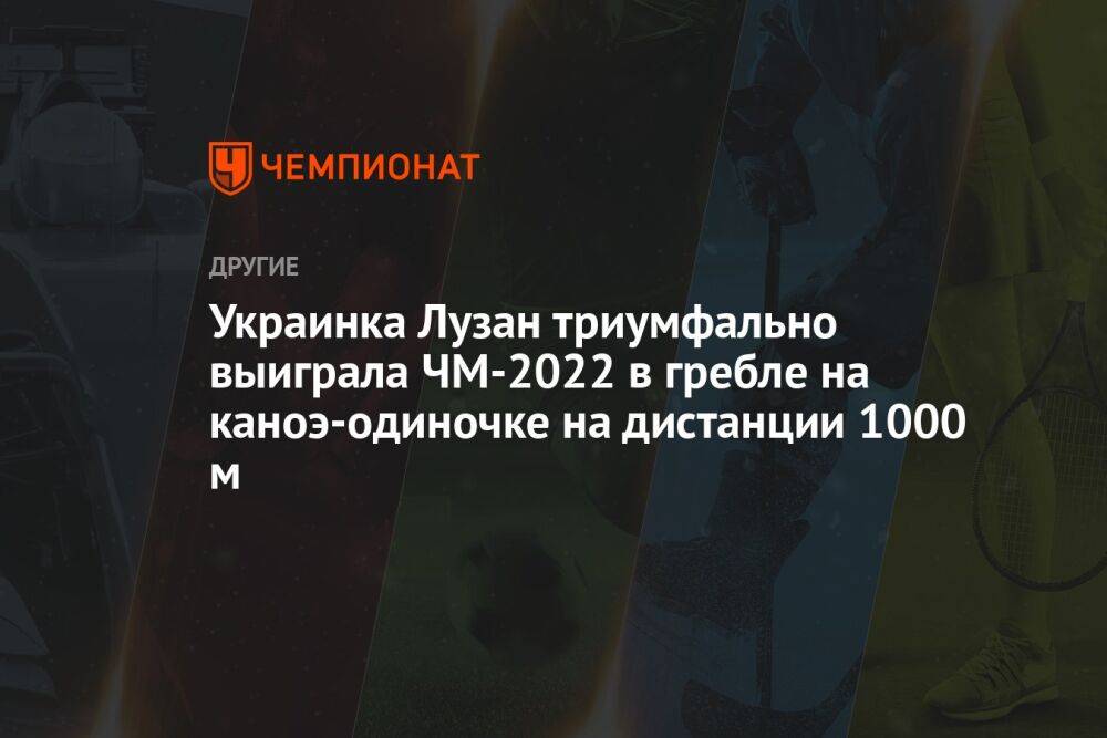 Украинка Лузан триумфально выиграла ЧМ-2022 в гребле на каноэ-одиночке на дистанции 1000 м