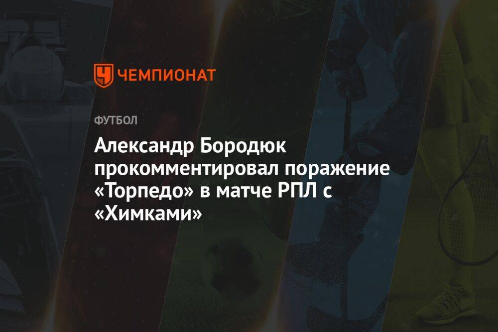 Александр Бородюк прокомментировал поражение «Торпедо» в матче РПЛ с «Химками»