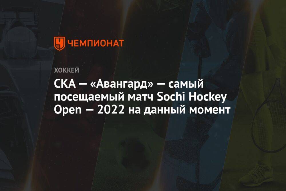 СКА — «Авангард» — самый посещаемый матч Sochi Hockey Open — 2022 на данный момент