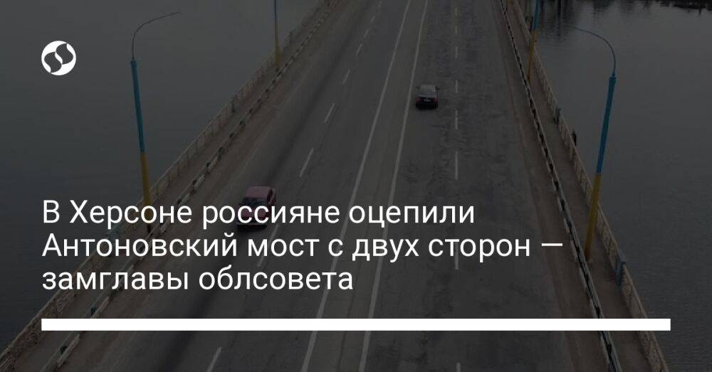 В Херсоне россияне оцепили Антоновский мост с двух сторон — замглавы облсовета