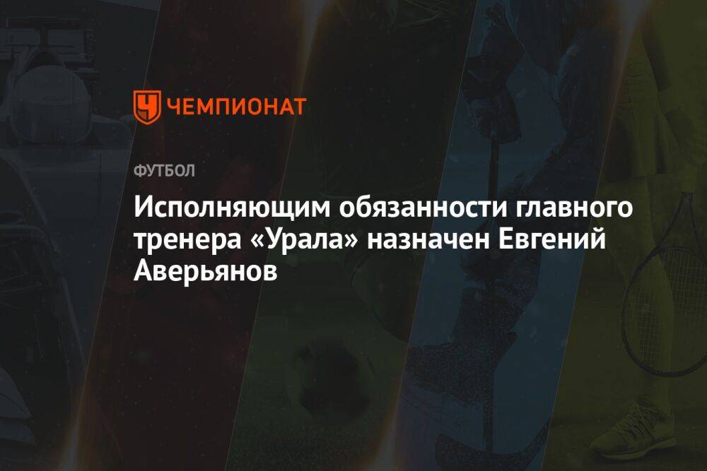 Исполняющим обязанности главного тренера «Урала» назначен Евгений Аверьянов