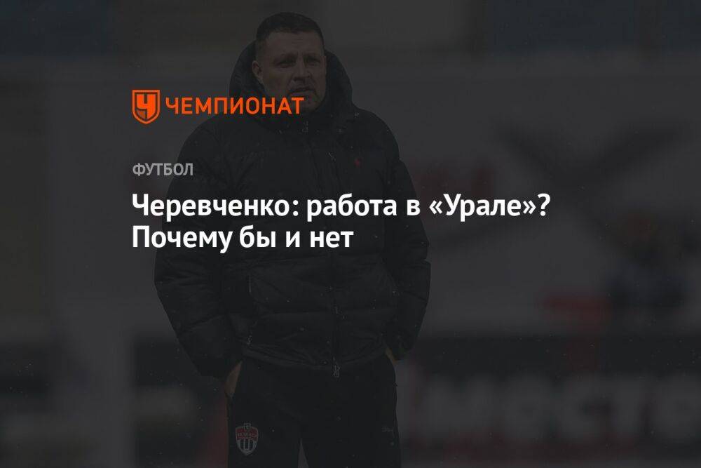 Черевченко: работа в «Урале»? Почему бы и нет