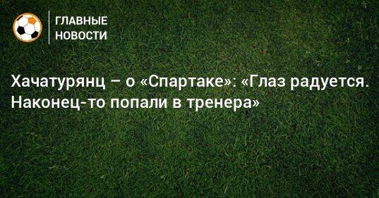 Хачатурянц – о «Спартаке»: «Глаз радуется. Наконец-то попали в тренера»