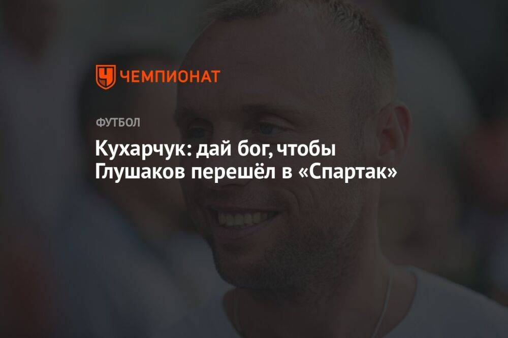 Кухарчук: дай бог, чтобы Глушаков перешёл в «Спартак»