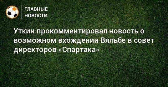 Уткин прокомментировал новость о возможном вхождении Вяльбе в совет директоров «Спартака»