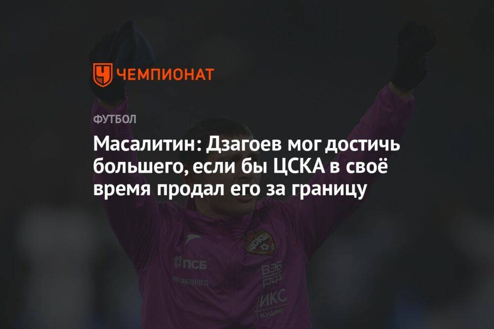 Масалитин: Дзагоев мог достичь большего, если бы ЦСКА в своё время продал его за границу