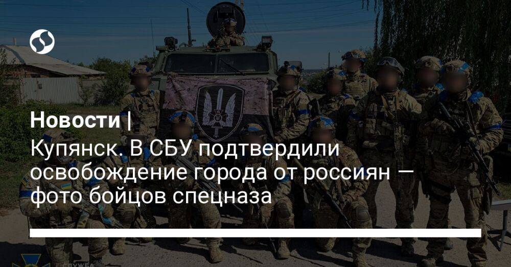 Новости | Купянск. В СБУ подтвердили освобождение города от россиян — фото бойцов спецназа
