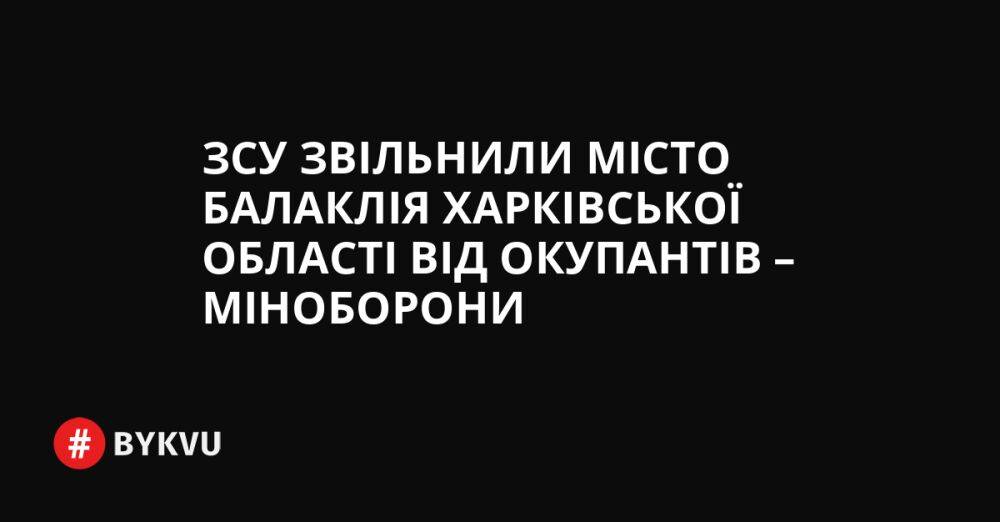 ЗСУ звільнили місто Балаклія Харківської області від окупантів – Міноборони