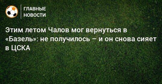 Этим летом Чалов мог вернуться в «Базель»: не получилось – и он снова сияет в ЦСКА