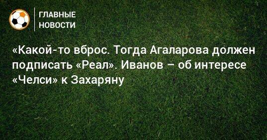«Какой-то вброс. Тогда Агаларова должен подписать «Реал». Иванов – об интересе «Челси» к Захаряну