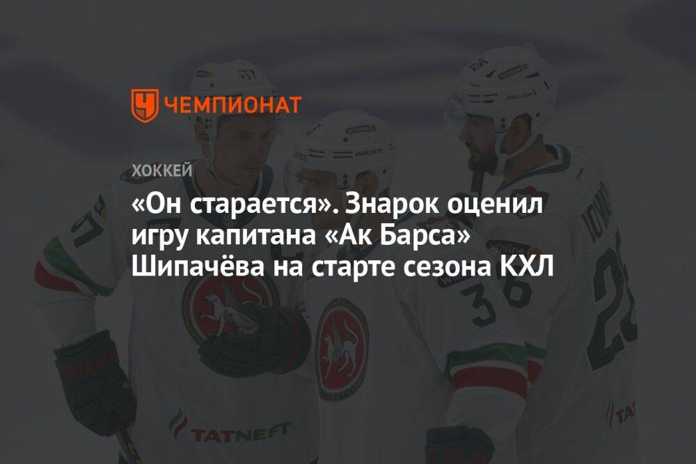 «Он старается». Знарок оценил игру капитана «Ак Барса» Шипачёва на старте сезона КХЛ
