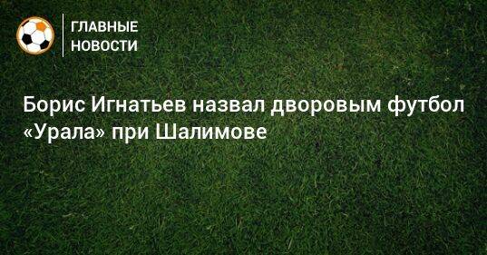 Борис Игнатьев назвал дворовым футбол «Урала» при Шалимове