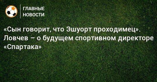 «Сын говорит, что Эшуорт проходимец». Ловчев – о будущем спортивном директоре «Спартака»