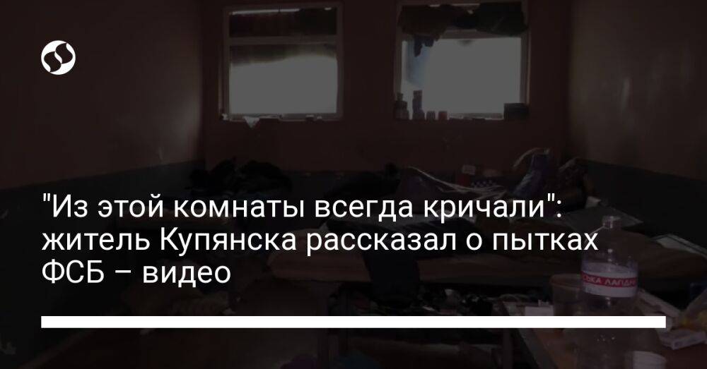 "Из этой комнаты всегда кричали": житель Купянска рассказал о пытках ФСБ – видео