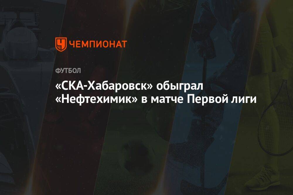 «СКА-Хабаровск» обыграл «Нефтехимик» в матче Первой лиги
