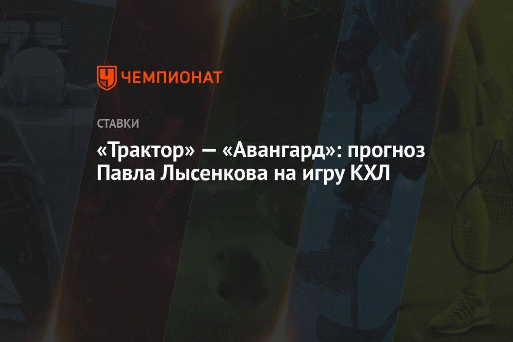 «Трактор» — «Авангард»: прогноз Павла Лысенкова на игру КХЛ