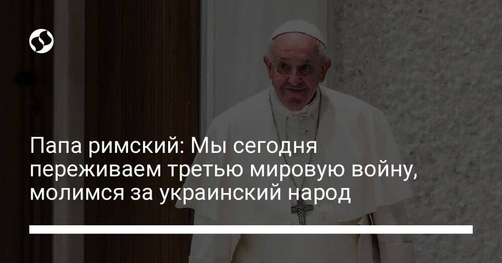 Папа римский: Мы сегодня переживаем третью мировую войну, молимся за украинский народ