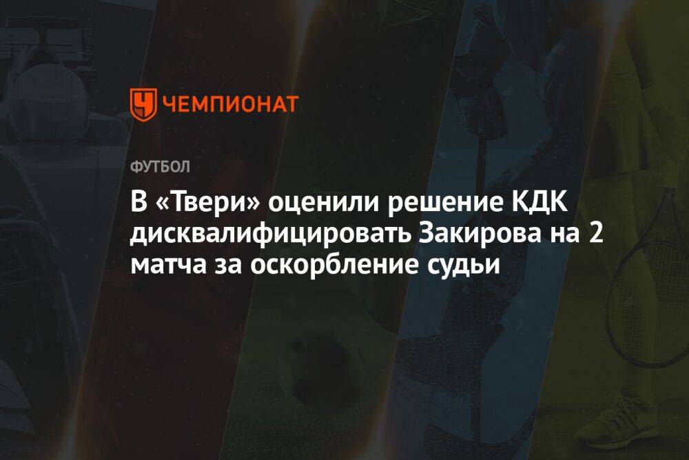 В «Твери» оценили решение КДК дисквалифицировать Закирова на 2 матча за оскорбление судьи