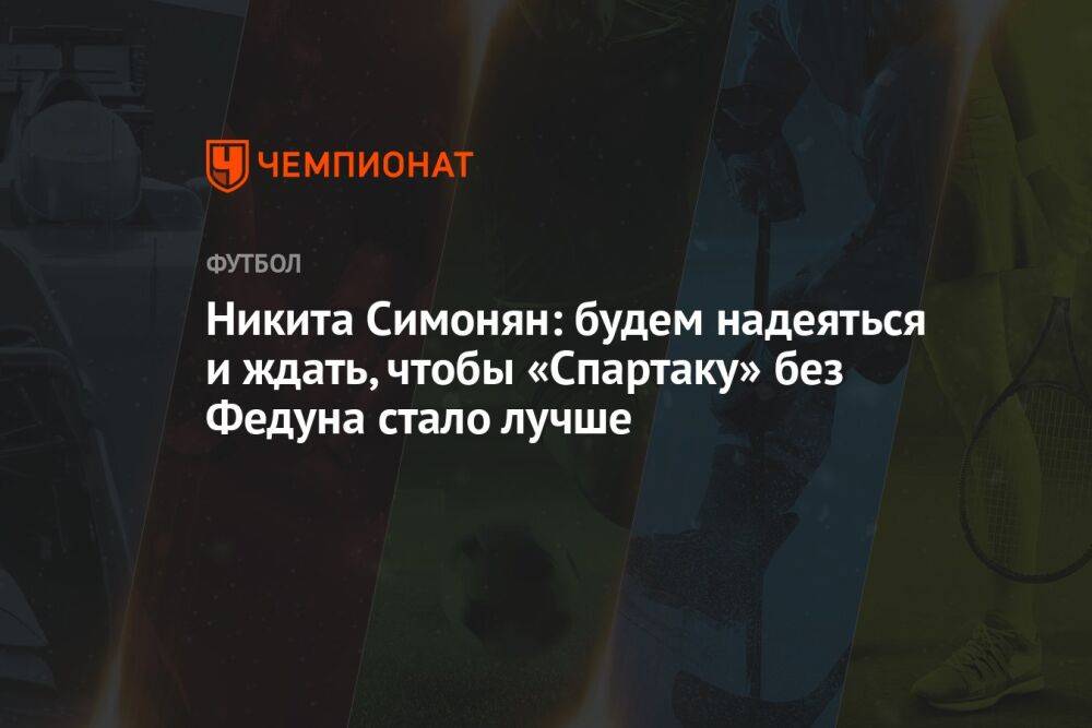 Никита Симонян: будем надеяться и ждать, чтобы «Спартаку» без Федуна стало лучше