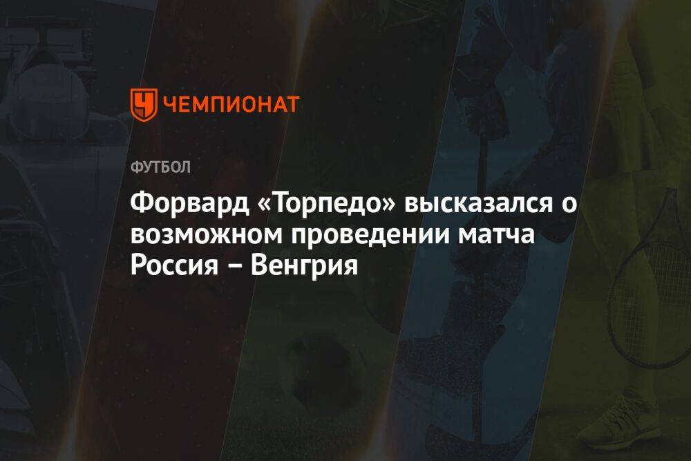 Форвард «Торпедо» высказался о возможном проведении матча Россия – Венгрия