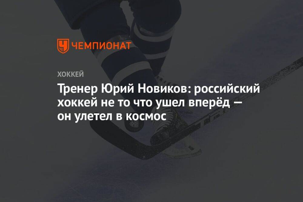 Тренер Юрий Новиков: российский хоккей не то что ушел вперёд — он улетел в космос