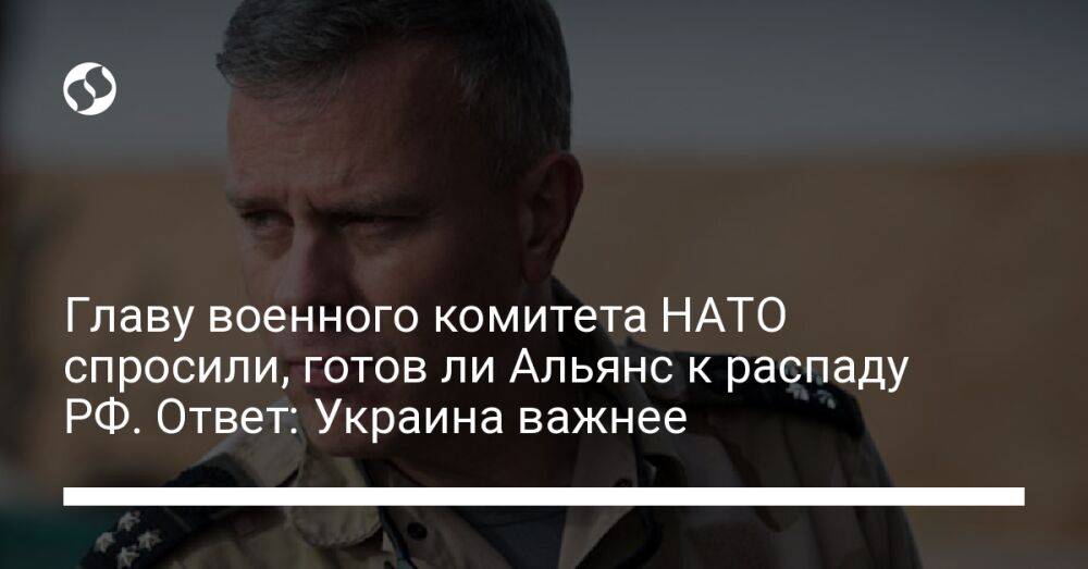 Главу военного комитета НАТО спросили, готов ли Альянс к распаду РФ. Ответ: Украина важнее