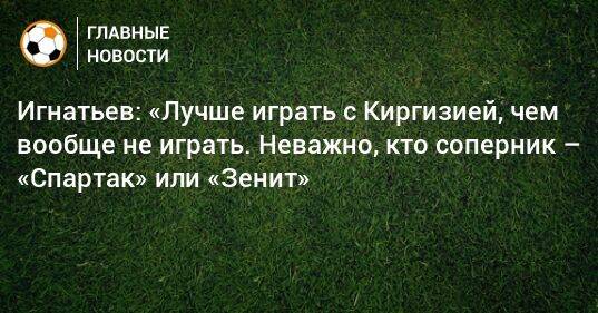 Игнатьев: «Лучше играть с Киргизией, чем вообще не играть. Неважно, кто соперник – «Спартак» или «Зенит»
