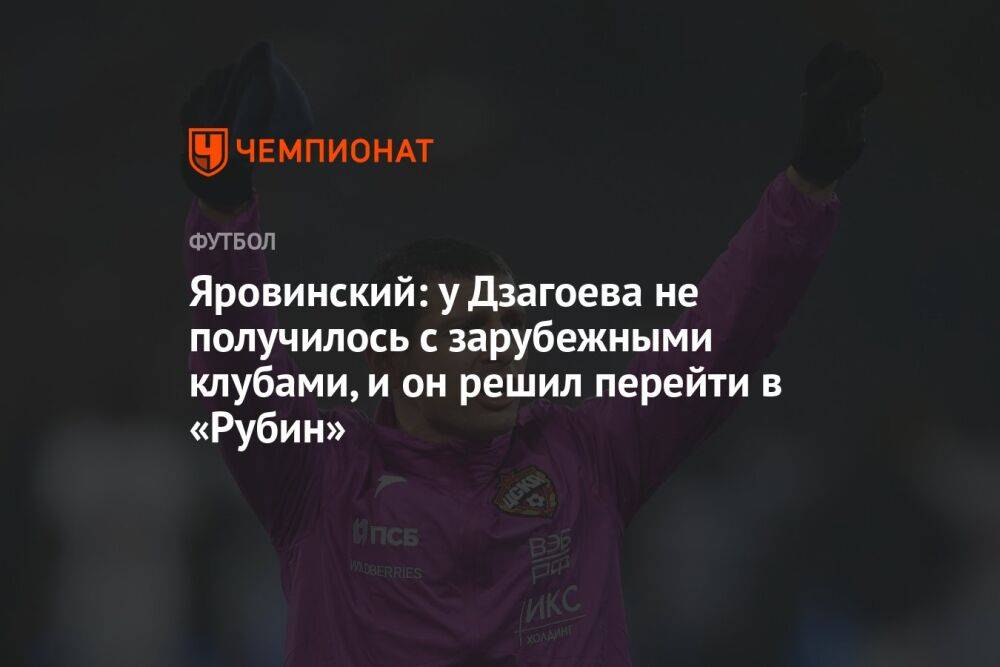 Яровинский: у Дзагоева не получилось с зарубежными клубами, и он решил перейти в «Рубин»