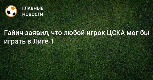 Гайич заявил, что любой игрок ЦСКА мог бы играть в Лиге 1