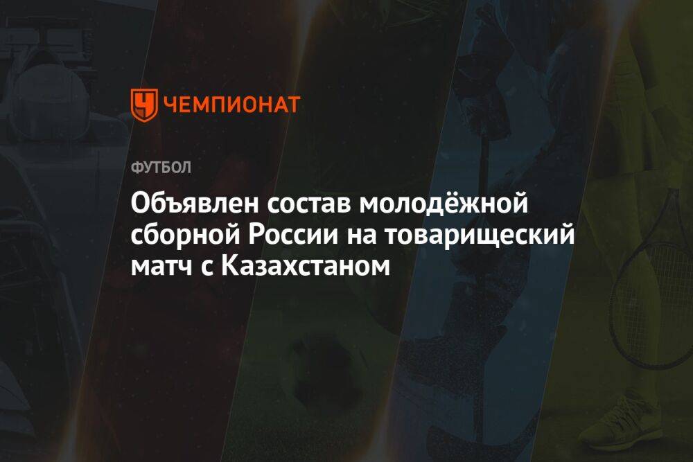 Объявлен состав молодёжной сборной России на товарищеский матч с Казахстаном